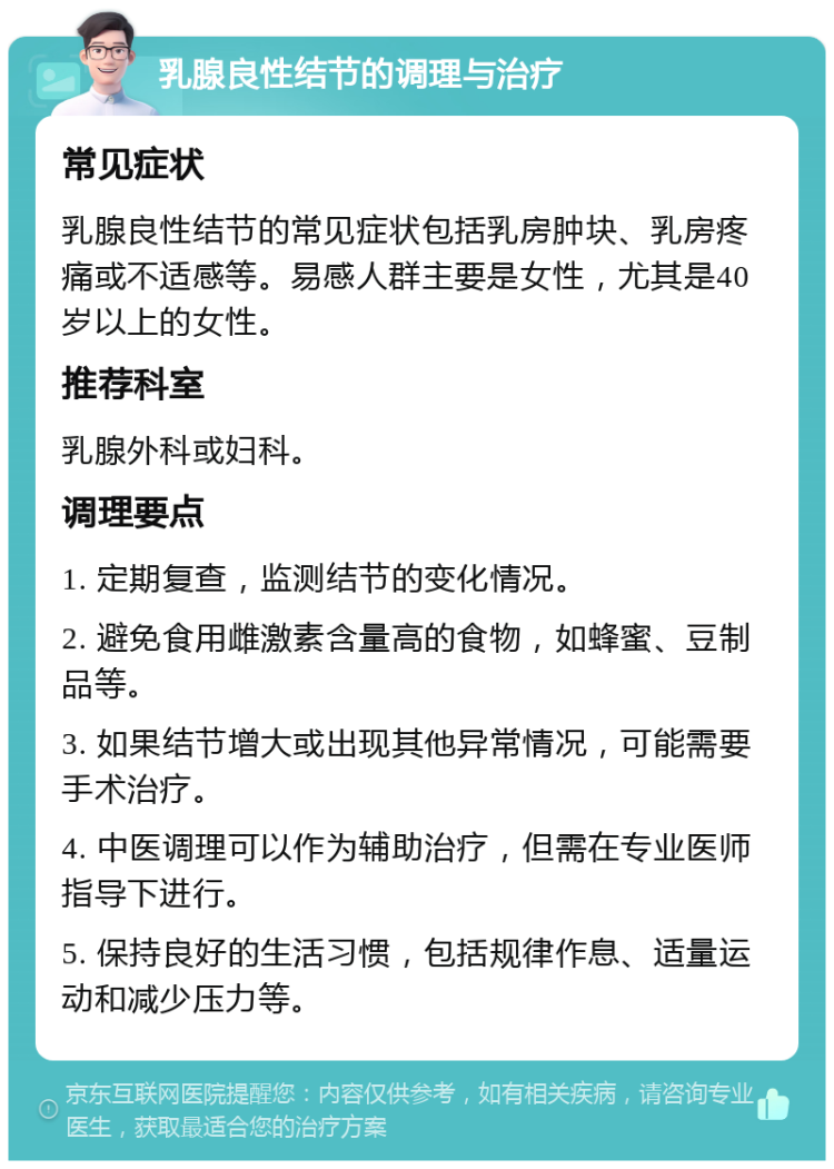 乳腺良性结节的调理与治疗 常见症状 乳腺良性结节的常见症状包括乳房肿块、乳房疼痛或不适感等。易感人群主要是女性，尤其是40岁以上的女性。 推荐科室 乳腺外科或妇科。 调理要点 1. 定期复查，监测结节的变化情况。 2. 避免食用雌激素含量高的食物，如蜂蜜、豆制品等。 3. 如果结节增大或出现其他异常情况，可能需要手术治疗。 4. 中医调理可以作为辅助治疗，但需在专业医师指导下进行。 5. 保持良好的生活习惯，包括规律作息、适量运动和减少压力等。