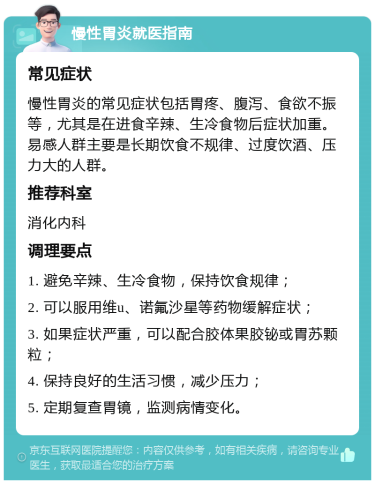 慢性胃炎就医指南 常见症状 慢性胃炎的常见症状包括胃疼、腹泻、食欲不振等，尤其是在进食辛辣、生冷食物后症状加重。易感人群主要是长期饮食不规律、过度饮酒、压力大的人群。 推荐科室 消化内科 调理要点 1. 避免辛辣、生冷食物，保持饮食规律； 2. 可以服用维u、诺氟沙星等药物缓解症状； 3. 如果症状严重，可以配合胶体果胶铋或胃苏颗粒； 4. 保持良好的生活习惯，减少压力； 5. 定期复查胃镜，监测病情变化。