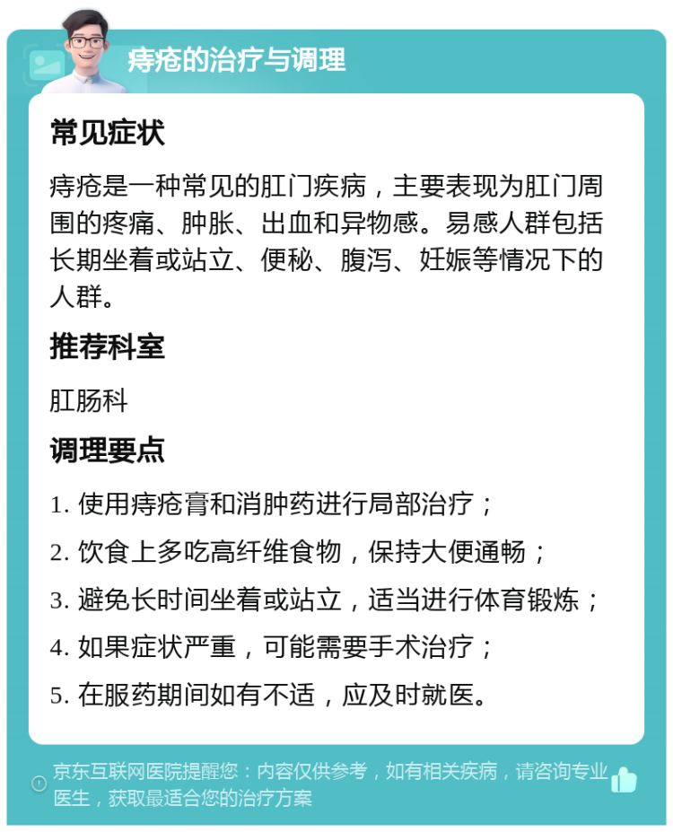 痔疮的治疗与调理 常见症状 痔疮是一种常见的肛门疾病，主要表现为肛门周围的疼痛、肿胀、出血和异物感。易感人群包括长期坐着或站立、便秘、腹泻、妊娠等情况下的人群。 推荐科室 肛肠科 调理要点 1. 使用痔疮膏和消肿药进行局部治疗； 2. 饮食上多吃高纤维食物，保持大便通畅； 3. 避免长时间坐着或站立，适当进行体育锻炼； 4. 如果症状严重，可能需要手术治疗； 5. 在服药期间如有不适，应及时就医。