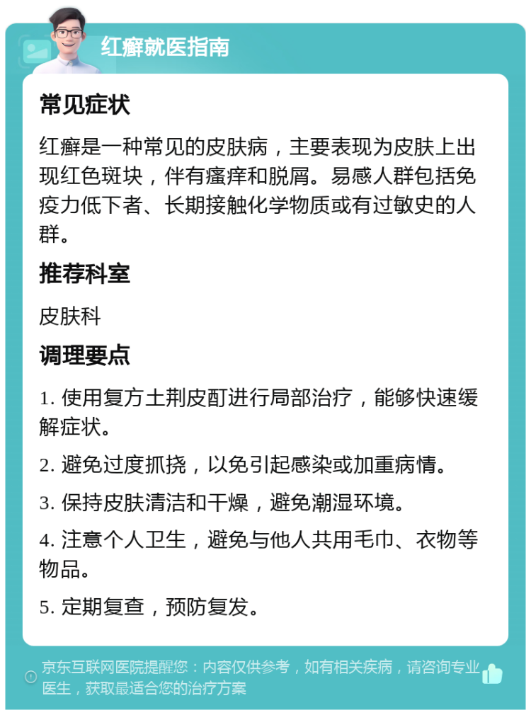 红癣就医指南 常见症状 红癣是一种常见的皮肤病，主要表现为皮肤上出现红色斑块，伴有瘙痒和脱屑。易感人群包括免疫力低下者、长期接触化学物质或有过敏史的人群。 推荐科室 皮肤科 调理要点 1. 使用复方土荆皮酊进行局部治疗，能够快速缓解症状。 2. 避免过度抓挠，以免引起感染或加重病情。 3. 保持皮肤清洁和干燥，避免潮湿环境。 4. 注意个人卫生，避免与他人共用毛巾、衣物等物品。 5. 定期复查，预防复发。