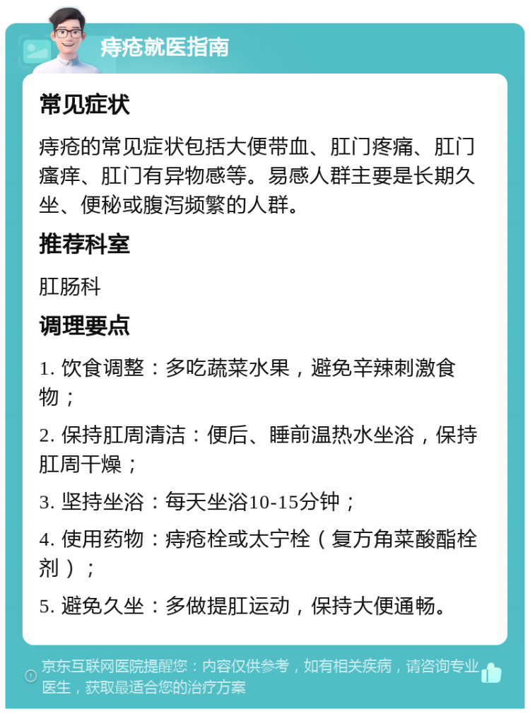 痔疮就医指南 常见症状 痔疮的常见症状包括大便带血、肛门疼痛、肛门瘙痒、肛门有异物感等。易感人群主要是长期久坐、便秘或腹泻频繁的人群。 推荐科室 肛肠科 调理要点 1. 饮食调整：多吃蔬菜水果，避免辛辣刺激食物； 2. 保持肛周清洁：便后、睡前温热水坐浴，保持肛周干燥； 3. 坚持坐浴：每天坐浴10-15分钟； 4. 使用药物：痔疮栓或太宁栓（复方角菜酸酯栓剂）； 5. 避免久坐：多做提肛运动，保持大便通畅。