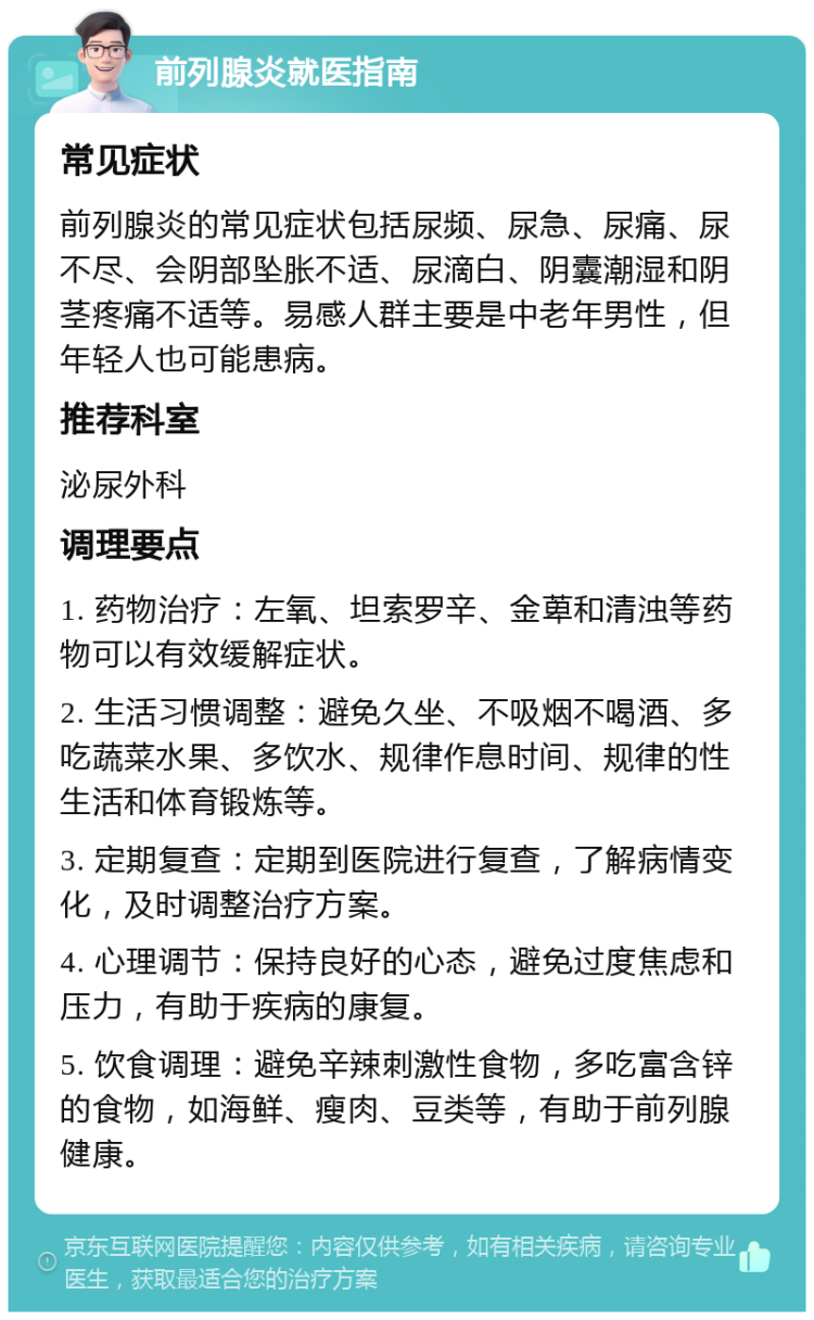 前列腺炎就医指南 常见症状 前列腺炎的常见症状包括尿频、尿急、尿痛、尿不尽、会阴部坠胀不适、尿滴白、阴囊潮湿和阴茎疼痛不适等。易感人群主要是中老年男性，但年轻人也可能患病。 推荐科室 泌尿外科 调理要点 1. 药物治疗：左氧、坦索罗辛、金萆和清浊等药物可以有效缓解症状。 2. 生活习惯调整：避免久坐、不吸烟不喝酒、多吃蔬菜水果、多饮水、规律作息时间、规律的性生活和体育锻炼等。 3. 定期复查：定期到医院进行复查，了解病情变化，及时调整治疗方案。 4. 心理调节：保持良好的心态，避免过度焦虑和压力，有助于疾病的康复。 5. 饮食调理：避免辛辣刺激性食物，多吃富含锌的食物，如海鲜、瘦肉、豆类等，有助于前列腺健康。