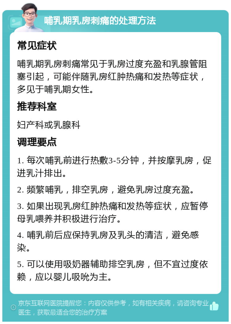 哺乳期乳房刺痛的处理方法 常见症状 哺乳期乳房刺痛常见于乳房过度充盈和乳腺管阻塞引起，可能伴随乳房红肿热痛和发热等症状，多见于哺乳期女性。 推荐科室 妇产科或乳腺科 调理要点 1. 每次哺乳前进行热敷3-5分钟，并按摩乳房，促进乳汁排出。 2. 频繁哺乳，排空乳房，避免乳房过度充盈。 3. 如果出现乳房红肿热痛和发热等症状，应暂停母乳喂养并积极进行治疗。 4. 哺乳前后应保持乳房及乳头的清洁，避免感染。 5. 可以使用吸奶器辅助排空乳房，但不宜过度依赖，应以婴儿吸吮为主。