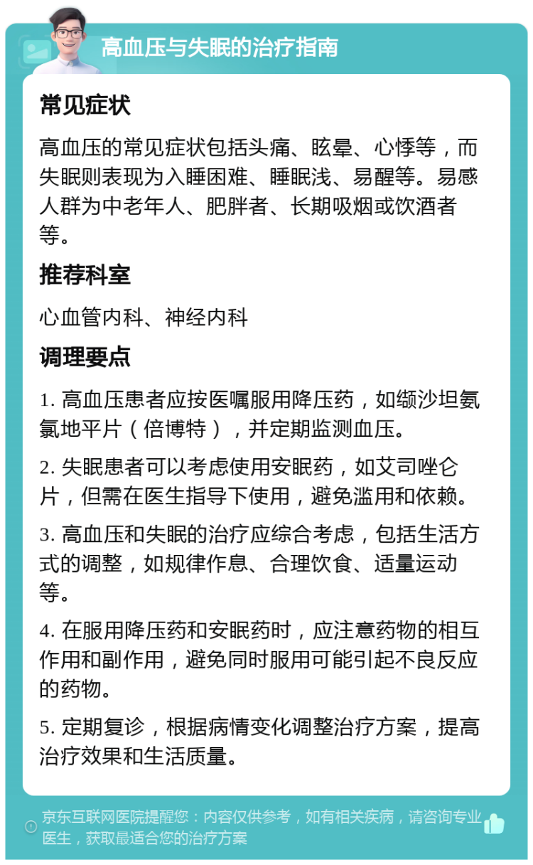 高血压与失眠的治疗指南 常见症状 高血压的常见症状包括头痛、眩晕、心悸等，而失眠则表现为入睡困难、睡眠浅、易醒等。易感人群为中老年人、肥胖者、长期吸烟或饮酒者等。 推荐科室 心血管内科、神经内科 调理要点 1. 高血压患者应按医嘱服用降压药，如缬沙坦氨氯地平片（倍博特），并定期监测血压。 2. 失眠患者可以考虑使用安眠药，如艾司唑仑片，但需在医生指导下使用，避免滥用和依赖。 3. 高血压和失眠的治疗应综合考虑，包括生活方式的调整，如规律作息、合理饮食、适量运动等。 4. 在服用降压药和安眠药时，应注意药物的相互作用和副作用，避免同时服用可能引起不良反应的药物。 5. 定期复诊，根据病情变化调整治疗方案，提高治疗效果和生活质量。