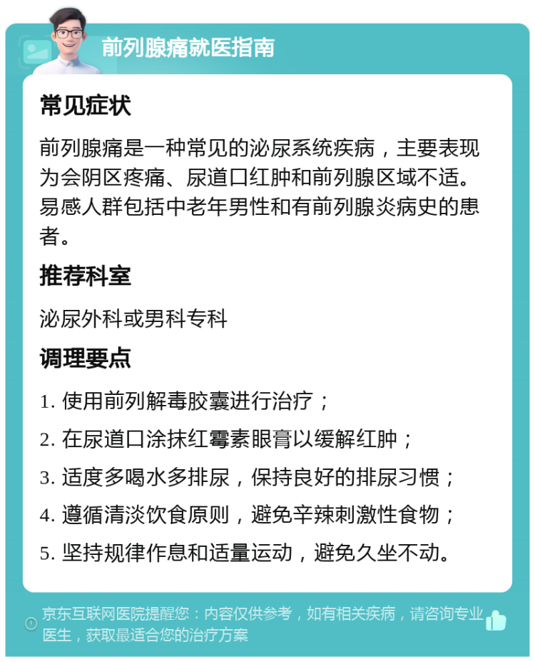 前列腺痛就医指南 常见症状 前列腺痛是一种常见的泌尿系统疾病，主要表现为会阴区疼痛、尿道口红肿和前列腺区域不适。易感人群包括中老年男性和有前列腺炎病史的患者。 推荐科室 泌尿外科或男科专科 调理要点 1. 使用前列解毒胶囊进行治疗； 2. 在尿道口涂抹红霉素眼膏以缓解红肿； 3. 适度多喝水多排尿，保持良好的排尿习惯； 4. 遵循清淡饮食原则，避免辛辣刺激性食物； 5. 坚持规律作息和适量运动，避免久坐不动。