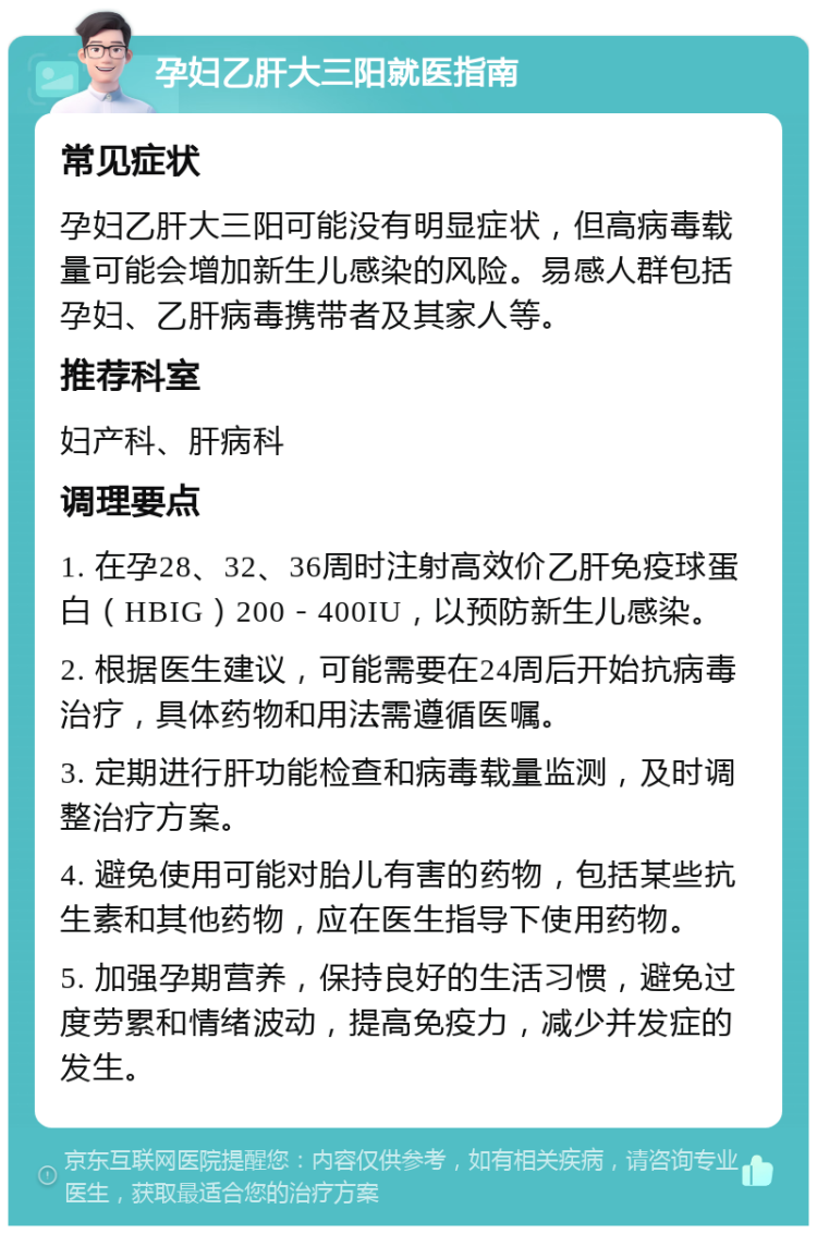 孕妇乙肝大三阳就医指南 常见症状 孕妇乙肝大三阳可能没有明显症状，但高病毒载量可能会增加新生儿感染的风险。易感人群包括孕妇、乙肝病毒携带者及其家人等。 推荐科室 妇产科、肝病科 调理要点 1. 在孕28、32、36周时注射高效价乙肝免疫球蛋白（HBIG）200－400IU，以预防新生儿感染。 2. 根据医生建议，可能需要在24周后开始抗病毒治疗，具体药物和用法需遵循医嘱。 3. 定期进行肝功能检查和病毒载量监测，及时调整治疗方案。 4. 避免使用可能对胎儿有害的药物，包括某些抗生素和其他药物，应在医生指导下使用药物。 5. 加强孕期营养，保持良好的生活习惯，避免过度劳累和情绪波动，提高免疫力，减少并发症的发生。