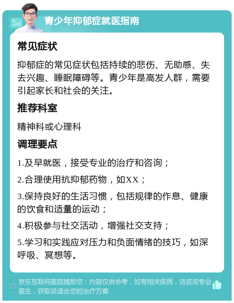 青少年抑郁症就医指南 常见症状 抑郁症的常见症状包括持续的悲伤、无助感、失去兴趣、睡眠障碍等。青少年是高发人群，需要引起家长和社会的关注。 推荐科室 精神科或心理科 调理要点 1.及早就医，接受专业的治疗和咨询； 2.合理使用抗抑郁药物，如XX； 3.保持良好的生活习惯，包括规律的作息、健康的饮食和适量的运动； 4.积极参与社交活动，增强社交支持； 5.学习和实践应对压力和负面情绪的技巧，如深呼吸、冥想等。