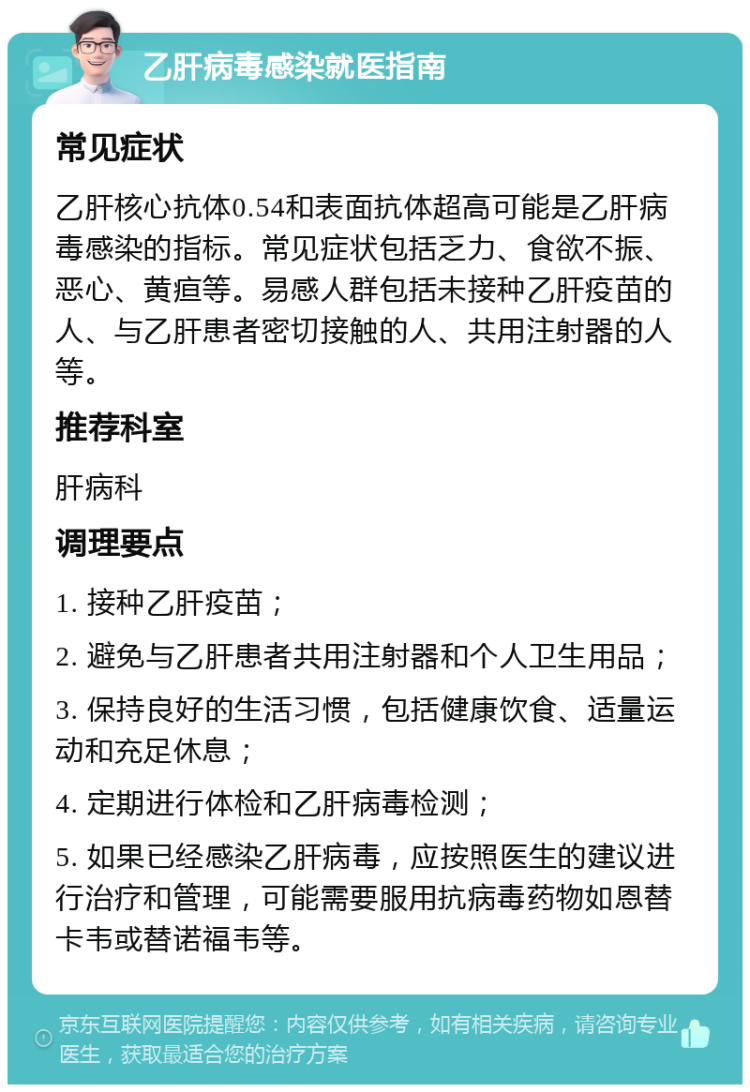 乙肝病毒感染就医指南 常见症状 乙肝核心抗体0.54和表面抗体超高可能是乙肝病毒感染的指标。常见症状包括乏力、食欲不振、恶心、黄疸等。易感人群包括未接种乙肝疫苗的人、与乙肝患者密切接触的人、共用注射器的人等。 推荐科室 肝病科 调理要点 1. 接种乙肝疫苗； 2. 避免与乙肝患者共用注射器和个人卫生用品； 3. 保持良好的生活习惯，包括健康饮食、适量运动和充足休息； 4. 定期进行体检和乙肝病毒检测； 5. 如果已经感染乙肝病毒，应按照医生的建议进行治疗和管理，可能需要服用抗病毒药物如恩替卡韦或替诺福韦等。