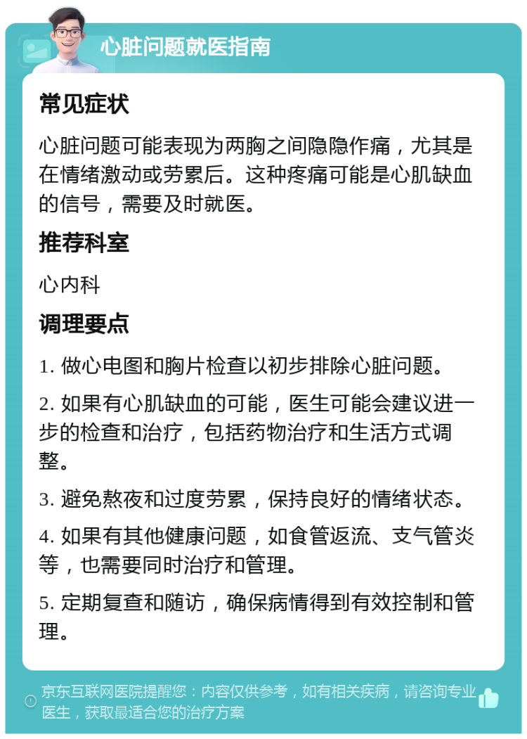 心脏问题就医指南 常见症状 心脏问题可能表现为两胸之间隐隐作痛，尤其是在情绪激动或劳累后。这种疼痛可能是心肌缺血的信号，需要及时就医。 推荐科室 心内科 调理要点 1. 做心电图和胸片检查以初步排除心脏问题。 2. 如果有心肌缺血的可能，医生可能会建议进一步的检查和治疗，包括药物治疗和生活方式调整。 3. 避免熬夜和过度劳累，保持良好的情绪状态。 4. 如果有其他健康问题，如食管返流、支气管炎等，也需要同时治疗和管理。 5. 定期复查和随访，确保病情得到有效控制和管理。