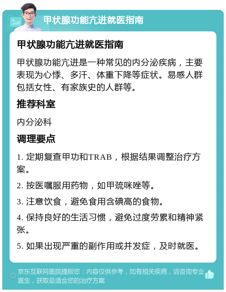 甲状腺功能亢进就医指南 甲状腺功能亢进就医指南 甲状腺功能亢进是一种常见的内分泌疾病，主要表现为心悸、多汗、体重下降等症状。易感人群包括女性、有家族史的人群等。 推荐科室 内分泌科 调理要点 1. 定期复查甲功和TRAB，根据结果调整治疗方案。 2. 按医嘱服用药物，如甲巯咪唑等。 3. 注意饮食，避免食用含碘高的食物。 4. 保持良好的生活习惯，避免过度劳累和精神紧张。 5. 如果出现严重的副作用或并发症，及时就医。