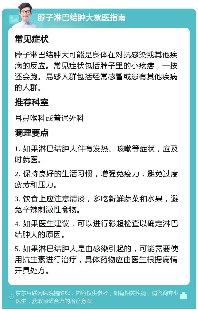 脖子淋巴结肿大就医指南 常见症状 脖子淋巴结肿大可能是身体在对抗感染或其他疾病的反应。常见症状包括脖子里的小疙瘩，一按还会跑。易感人群包括经常感冒或患有其他疾病的人群。 推荐科室 耳鼻喉科或普通外科 调理要点 1. 如果淋巴结肿大伴有发热、咳嗽等症状，应及时就医。 2. 保持良好的生活习惯，增强免疫力，避免过度疲劳和压力。 3. 饮食上应注意清淡，多吃新鲜蔬菜和水果，避免辛辣刺激性食物。 4. 如果医生建议，可以进行彩超检查以确定淋巴结肿大的原因。 5. 如果淋巴结肿大是由感染引起的，可能需要使用抗生素进行治疗，具体药物应由医生根据病情开具处方。