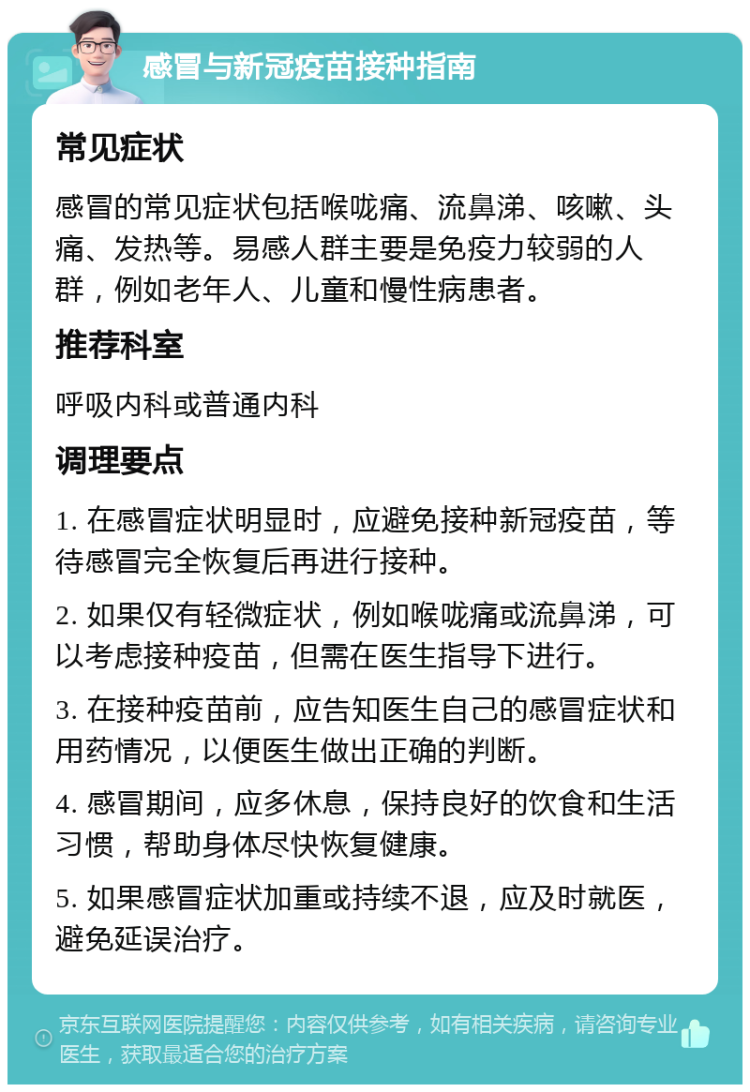 感冒与新冠疫苗接种指南 常见症状 感冒的常见症状包括喉咙痛、流鼻涕、咳嗽、头痛、发热等。易感人群主要是免疫力较弱的人群，例如老年人、儿童和慢性病患者。 推荐科室 呼吸内科或普通内科 调理要点 1. 在感冒症状明显时，应避免接种新冠疫苗，等待感冒完全恢复后再进行接种。 2. 如果仅有轻微症状，例如喉咙痛或流鼻涕，可以考虑接种疫苗，但需在医生指导下进行。 3. 在接种疫苗前，应告知医生自己的感冒症状和用药情况，以便医生做出正确的判断。 4. 感冒期间，应多休息，保持良好的饮食和生活习惯，帮助身体尽快恢复健康。 5. 如果感冒症状加重或持续不退，应及时就医，避免延误治疗。