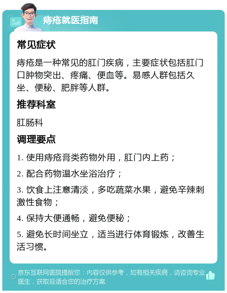 痔疮就医指南 常见症状 痔疮是一种常见的肛门疾病，主要症状包括肛门口肿物突出、疼痛、便血等。易感人群包括久坐、便秘、肥胖等人群。 推荐科室 肛肠科 调理要点 1. 使用痔疮膏类药物外用，肛门内上药； 2. 配合药物温水坐浴治疗； 3. 饮食上注意清淡，多吃蔬菜水果，避免辛辣刺激性食物； 4. 保持大便通畅，避免便秘； 5. 避免长时间坐立，适当进行体育锻炼，改善生活习惯。