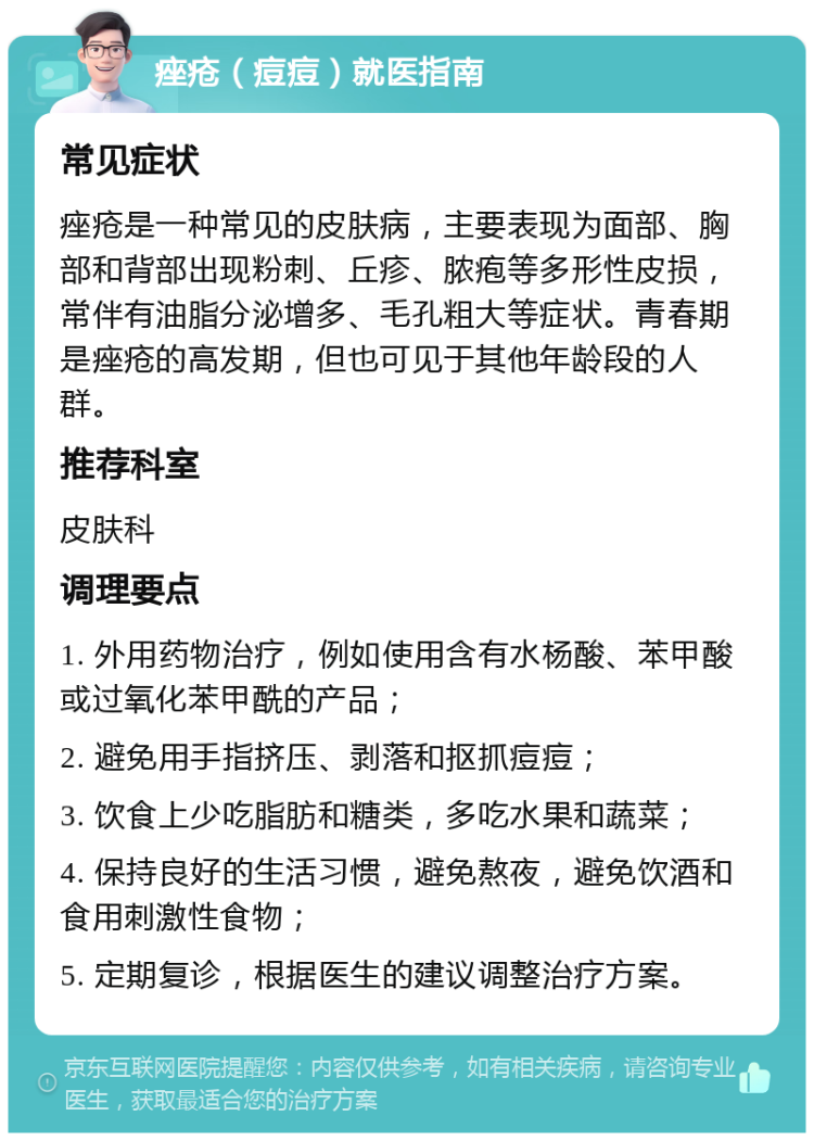 痤疮（痘痘）就医指南 常见症状 痤疮是一种常见的皮肤病，主要表现为面部、胸部和背部出现粉刺、丘疹、脓疱等多形性皮损，常伴有油脂分泌增多、毛孔粗大等症状。青春期是痤疮的高发期，但也可见于其他年龄段的人群。 推荐科室 皮肤科 调理要点 1. 外用药物治疗，例如使用含有水杨酸、苯甲酸或过氧化苯甲酰的产品； 2. 避免用手指挤压、剥落和抠抓痘痘； 3. 饮食上少吃脂肪和糖类，多吃水果和蔬菜； 4. 保持良好的生活习惯，避免熬夜，避免饮酒和食用刺激性食物； 5. 定期复诊，根据医生的建议调整治疗方案。