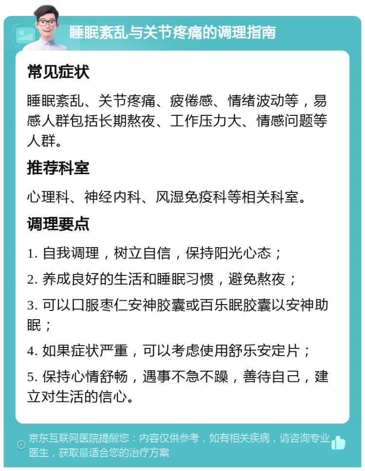 睡眠紊乱与关节疼痛的调理指南 常见症状 睡眠紊乱、关节疼痛、疲倦感、情绪波动等，易感人群包括长期熬夜、工作压力大、情感问题等人群。 推荐科室 心理科、神经内科、风湿免疫科等相关科室。 调理要点 1. 自我调理，树立自信，保持阳光心态； 2. 养成良好的生活和睡眠习惯，避免熬夜； 3. 可以口服枣仁安神胶囊或百乐眠胶囊以安神助眠； 4. 如果症状严重，可以考虑使用舒乐安定片； 5. 保持心情舒畅，遇事不急不躁，善待自己，建立对生活的信心。