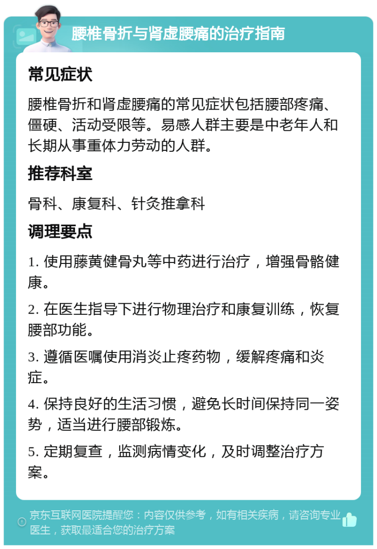 腰椎骨折与肾虚腰痛的治疗指南 常见症状 腰椎骨折和肾虚腰痛的常见症状包括腰部疼痛、僵硬、活动受限等。易感人群主要是中老年人和长期从事重体力劳动的人群。 推荐科室 骨科、康复科、针灸推拿科 调理要点 1. 使用藤黄健骨丸等中药进行治疗，增强骨骼健康。 2. 在医生指导下进行物理治疗和康复训练，恢复腰部功能。 3. 遵循医嘱使用消炎止疼药物，缓解疼痛和炎症。 4. 保持良好的生活习惯，避免长时间保持同一姿势，适当进行腰部锻炼。 5. 定期复查，监测病情变化，及时调整治疗方案。