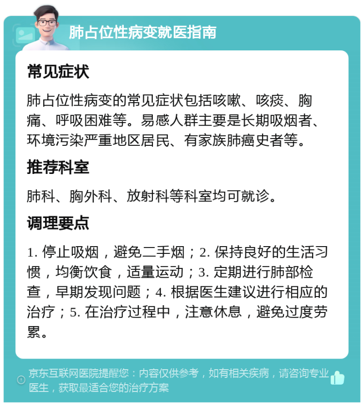 肺占位性病变就医指南 常见症状 肺占位性病变的常见症状包括咳嗽、咳痰、胸痛、呼吸困难等。易感人群主要是长期吸烟者、环境污染严重地区居民、有家族肺癌史者等。 推荐科室 肺科、胸外科、放射科等科室均可就诊。 调理要点 1. 停止吸烟，避免二手烟；2. 保持良好的生活习惯，均衡饮食，适量运动；3. 定期进行肺部检查，早期发现问题；4. 根据医生建议进行相应的治疗；5. 在治疗过程中，注意休息，避免过度劳累。