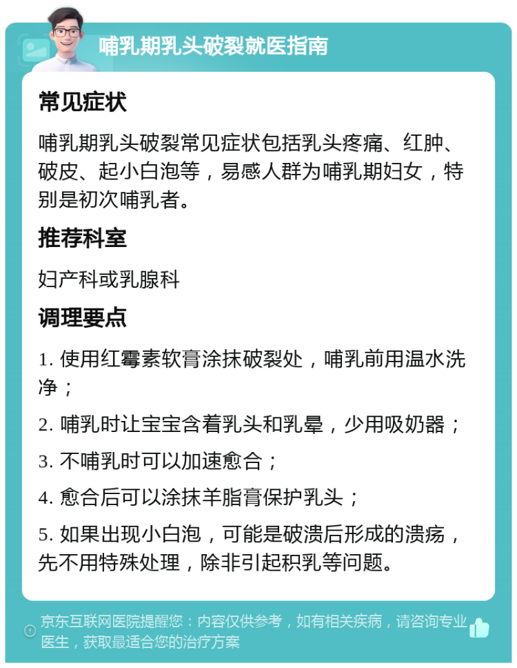 哺乳期乳头破裂就医指南 常见症状 哺乳期乳头破裂常见症状包括乳头疼痛、红肿、破皮、起小白泡等，易感人群为哺乳期妇女，特别是初次哺乳者。 推荐科室 妇产科或乳腺科 调理要点 1. 使用红霉素软膏涂抹破裂处，哺乳前用温水洗净； 2. 哺乳时让宝宝含着乳头和乳晕，少用吸奶器； 3. 不哺乳时可以加速愈合； 4. 愈合后可以涂抹羊脂膏保护乳头； 5. 如果出现小白泡，可能是破溃后形成的溃疡，先不用特殊处理，除非引起积乳等问题。