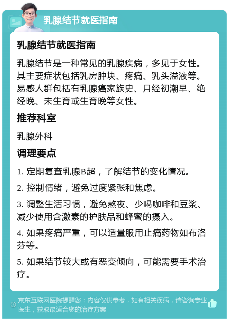 乳腺结节就医指南 乳腺结节就医指南 乳腺结节是一种常见的乳腺疾病，多见于女性。其主要症状包括乳房肿块、疼痛、乳头溢液等。易感人群包括有乳腺癌家族史、月经初潮早、绝经晚、未生育或生育晚等女性。 推荐科室 乳腺外科 调理要点 1. 定期复查乳腺B超，了解结节的变化情况。 2. 控制情绪，避免过度紧张和焦虑。 3. 调整生活习惯，避免熬夜、少喝咖啡和豆浆、减少使用含激素的护肤品和蜂蜜的摄入。 4. 如果疼痛严重，可以适量服用止痛药物如布洛芬等。 5. 如果结节较大或有恶变倾向，可能需要手术治疗。