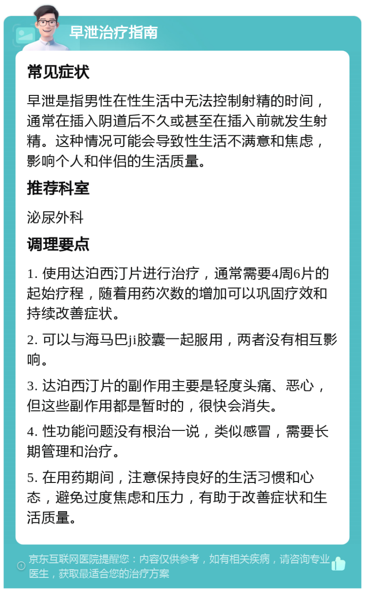 早泄治疗指南 常见症状 早泄是指男性在性生活中无法控制射精的时间，通常在插入阴道后不久或甚至在插入前就发生射精。这种情况可能会导致性生活不满意和焦虑，影响个人和伴侣的生活质量。 推荐科室 泌尿外科 调理要点 1. 使用达泊西汀片进行治疗，通常需要4周6片的起始疗程，随着用药次数的增加可以巩固疗效和持续改善症状。 2. 可以与海马巴ji胶囊一起服用，两者没有相互影响。 3. 达泊西汀片的副作用主要是轻度头痛、恶心，但这些副作用都是暂时的，很快会消失。 4. 性功能问题没有根治一说，类似感冒，需要长期管理和治疗。 5. 在用药期间，注意保持良好的生活习惯和心态，避免过度焦虑和压力，有助于改善症状和生活质量。