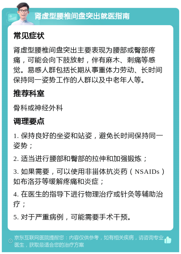 肾虚型腰椎间盘突出就医指南 常见症状 肾虚型腰椎间盘突出主要表现为腰部或臀部疼痛，可能会向下肢放射，伴有麻木、刺痛等感觉。易感人群包括长期从事重体力劳动、长时间保持同一姿势工作的人群以及中老年人等。 推荐科室 骨科或神经外科 调理要点 1. 保持良好的坐姿和站姿，避免长时间保持同一姿势； 2. 适当进行腰部和臀部的拉伸和加强锻炼； 3. 如果需要，可以使用非甾体抗炎药（NSAIDs）如布洛芬等缓解疼痛和炎症； 4. 在医生的指导下进行物理治疗或针灸等辅助治疗； 5. 对于严重病例，可能需要手术干预。