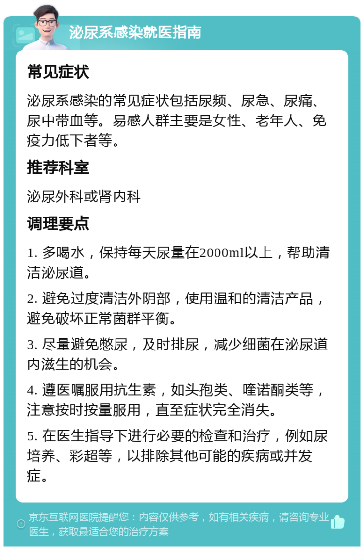 泌尿系感染就医指南 常见症状 泌尿系感染的常见症状包括尿频、尿急、尿痛、尿中带血等。易感人群主要是女性、老年人、免疫力低下者等。 推荐科室 泌尿外科或肾内科 调理要点 1. 多喝水，保持每天尿量在2000ml以上，帮助清洁泌尿道。 2. 避免过度清洁外阴部，使用温和的清洁产品，避免破坏正常菌群平衡。 3. 尽量避免憋尿，及时排尿，减少细菌在泌尿道内滋生的机会。 4. 遵医嘱服用抗生素，如头孢类、喹诺酮类等，注意按时按量服用，直至症状完全消失。 5. 在医生指导下进行必要的检查和治疗，例如尿培养、彩超等，以排除其他可能的疾病或并发症。