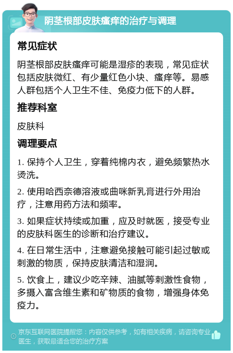 阴茎根部皮肤瘙痒的治疗与调理 常见症状 阴茎根部皮肤瘙痒可能是湿疹的表现，常见症状包括皮肤微红、有少量红色小块、瘙痒等。易感人群包括个人卫生不佳、免疫力低下的人群。 推荐科室 皮肤科 调理要点 1. 保持个人卫生，穿着纯棉内衣，避免频繁热水烫洗。 2. 使用哈西奈德溶液或曲咪新乳膏进行外用治疗，注意用药方法和频率。 3. 如果症状持续或加重，应及时就医，接受专业的皮肤科医生的诊断和治疗建议。 4. 在日常生活中，注意避免接触可能引起过敏或刺激的物质，保持皮肤清洁和湿润。 5. 饮食上，建议少吃辛辣、油腻等刺激性食物，多摄入富含维生素和矿物质的食物，增强身体免疫力。