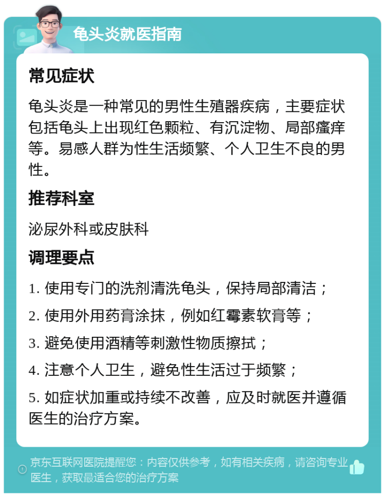 龟头炎就医指南 常见症状 龟头炎是一种常见的男性生殖器疾病，主要症状包括龟头上出现红色颗粒、有沉淀物、局部瘙痒等。易感人群为性生活频繁、个人卫生不良的男性。 推荐科室 泌尿外科或皮肤科 调理要点 1. 使用专门的洗剂清洗龟头，保持局部清洁； 2. 使用外用药膏涂抹，例如红霉素软膏等； 3. 避免使用酒精等刺激性物质擦拭； 4. 注意个人卫生，避免性生活过于频繁； 5. 如症状加重或持续不改善，应及时就医并遵循医生的治疗方案。