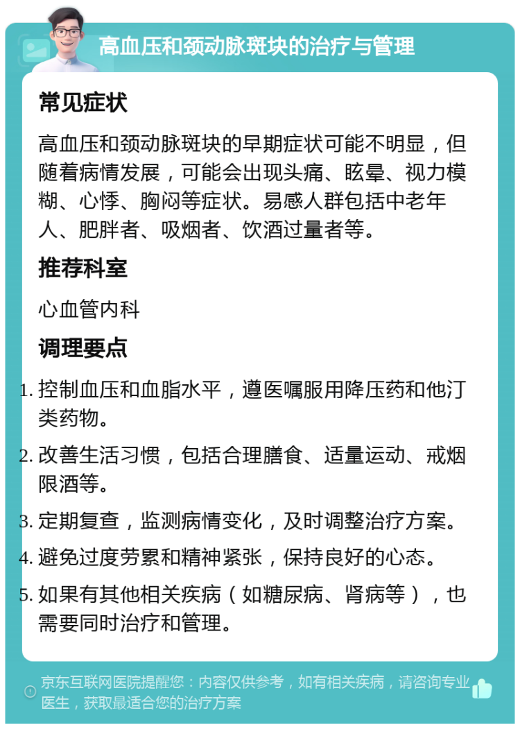 高血压和颈动脉斑块的治疗与管理 常见症状 高血压和颈动脉斑块的早期症状可能不明显，但随着病情发展，可能会出现头痛、眩晕、视力模糊、心悸、胸闷等症状。易感人群包括中老年人、肥胖者、吸烟者、饮酒过量者等。 推荐科室 心血管内科 调理要点 控制血压和血脂水平，遵医嘱服用降压药和他汀类药物。 改善生活习惯，包括合理膳食、适量运动、戒烟限酒等。 定期复查，监测病情变化，及时调整治疗方案。 避免过度劳累和精神紧张，保持良好的心态。 如果有其他相关疾病（如糖尿病、肾病等），也需要同时治疗和管理。