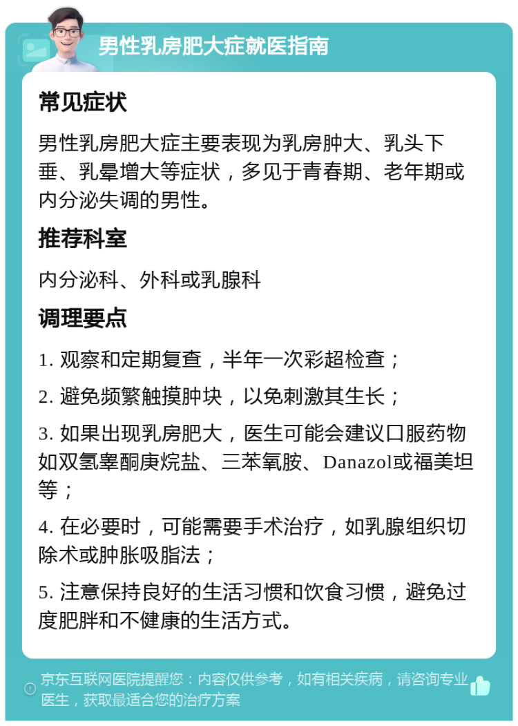 男性乳房肥大症就医指南 常见症状 男性乳房肥大症主要表现为乳房肿大、乳头下垂、乳晕增大等症状，多见于青春期、老年期或内分泌失调的男性。 推荐科室 内分泌科、外科或乳腺科 调理要点 1. 观察和定期复查，半年一次彩超检查； 2. 避免频繁触摸肿块，以免刺激其生长； 3. 如果出现乳房肥大，医生可能会建议口服药物如双氢睾酮庚烷盐、三苯氧胺、Danazol或福美坦等； 4. 在必要时，可能需要手术治疗，如乳腺组织切除术或肿胀吸脂法； 5. 注意保持良好的生活习惯和饮食习惯，避免过度肥胖和不健康的生活方式。