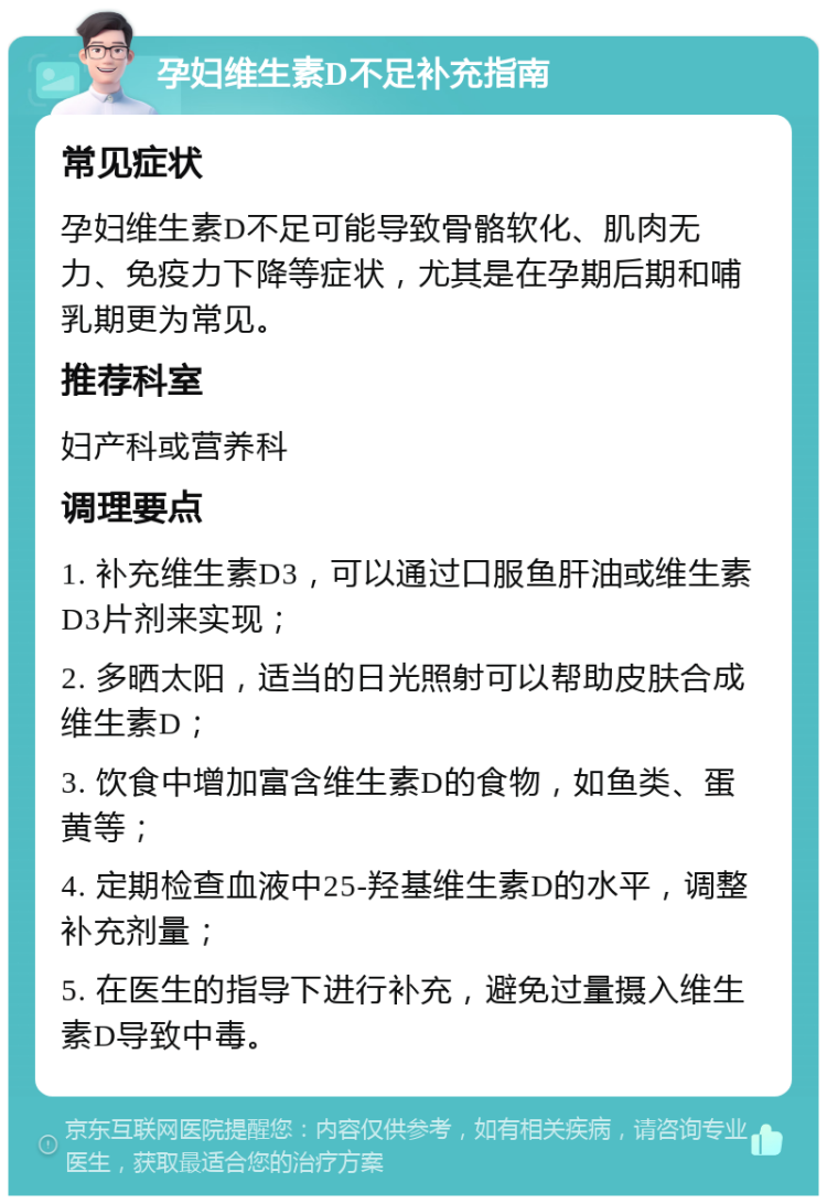 孕妇维生素D不足补充指南 常见症状 孕妇维生素D不足可能导致骨骼软化、肌肉无力、免疫力下降等症状，尤其是在孕期后期和哺乳期更为常见。 推荐科室 妇产科或营养科 调理要点 1. 补充维生素D3，可以通过口服鱼肝油或维生素D3片剂来实现； 2. 多晒太阳，适当的日光照射可以帮助皮肤合成维生素D； 3. 饮食中增加富含维生素D的食物，如鱼类、蛋黄等； 4. 定期检查血液中25-羟基维生素D的水平，调整补充剂量； 5. 在医生的指导下进行补充，避免过量摄入维生素D导致中毒。