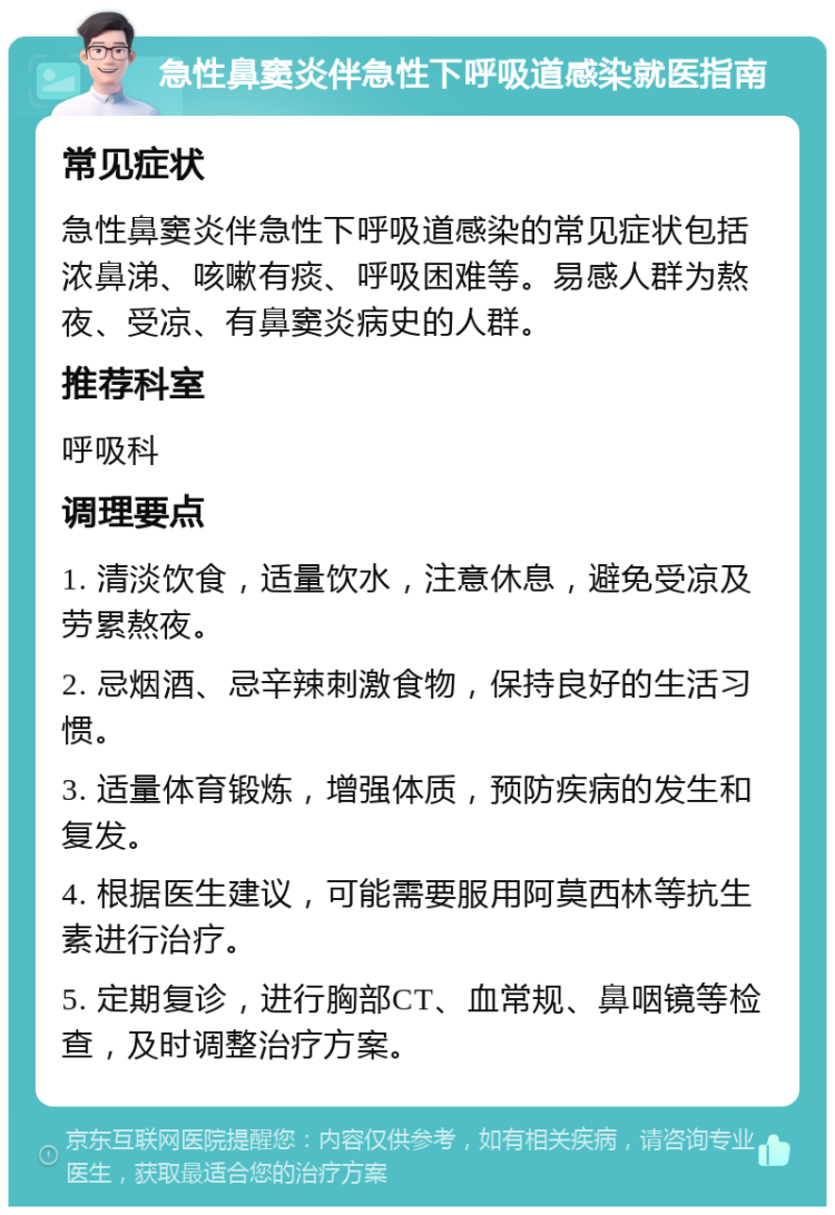 急性鼻窦炎伴急性下呼吸道感染就医指南 常见症状 急性鼻窦炎伴急性下呼吸道感染的常见症状包括浓鼻涕、咳嗽有痰、呼吸困难等。易感人群为熬夜、受凉、有鼻窦炎病史的人群。 推荐科室 呼吸科 调理要点 1. 清淡饮食，适量饮水，注意休息，避免受凉及劳累熬夜。 2. 忌烟酒、忌辛辣刺激食物，保持良好的生活习惯。 3. 适量体育锻炼，增强体质，预防疾病的发生和复发。 4. 根据医生建议，可能需要服用阿莫西林等抗生素进行治疗。 5. 定期复诊，进行胸部CT、血常规、鼻咽镜等检查，及时调整治疗方案。