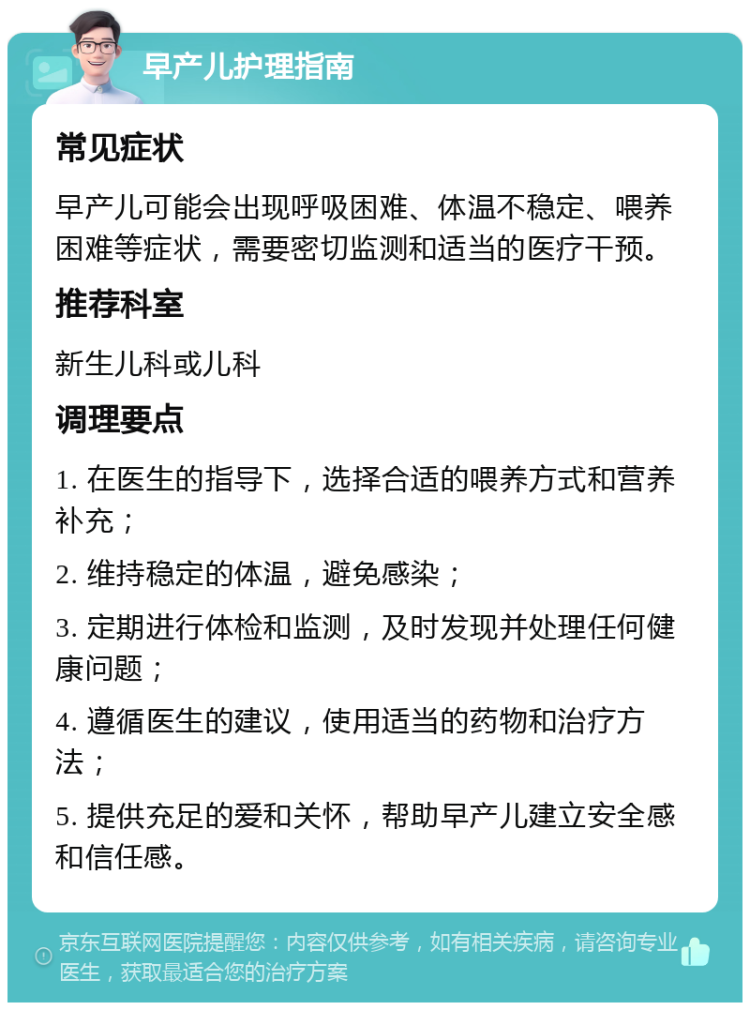 早产儿护理指南 常见症状 早产儿可能会出现呼吸困难、体温不稳定、喂养困难等症状，需要密切监测和适当的医疗干预。 推荐科室 新生儿科或儿科 调理要点 1. 在医生的指导下，选择合适的喂养方式和营养补充； 2. 维持稳定的体温，避免感染； 3. 定期进行体检和监测，及时发现并处理任何健康问题； 4. 遵循医生的建议，使用适当的药物和治疗方法； 5. 提供充足的爱和关怀，帮助早产儿建立安全感和信任感。