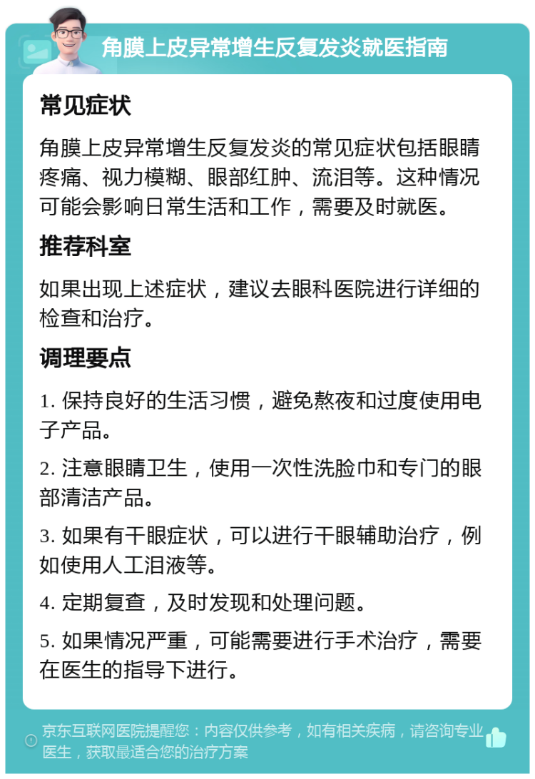 角膜上皮异常增生反复发炎就医指南 常见症状 角膜上皮异常增生反复发炎的常见症状包括眼睛疼痛、视力模糊、眼部红肿、流泪等。这种情况可能会影响日常生活和工作，需要及时就医。 推荐科室 如果出现上述症状，建议去眼科医院进行详细的检查和治疗。 调理要点 1. 保持良好的生活习惯，避免熬夜和过度使用电子产品。 2. 注意眼睛卫生，使用一次性洗脸巾和专门的眼部清洁产品。 3. 如果有干眼症状，可以进行干眼辅助治疗，例如使用人工泪液等。 4. 定期复查，及时发现和处理问题。 5. 如果情况严重，可能需要进行手术治疗，需要在医生的指导下进行。