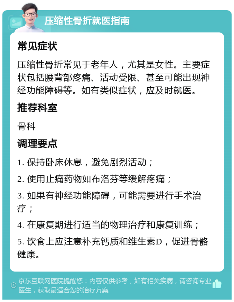 压缩性骨折就医指南 常见症状 压缩性骨折常见于老年人，尤其是女性。主要症状包括腰背部疼痛、活动受限、甚至可能出现神经功能障碍等。如有类似症状，应及时就医。 推荐科室 骨科 调理要点 1. 保持卧床休息，避免剧烈活动； 2. 使用止痛药物如布洛芬等缓解疼痛； 3. 如果有神经功能障碍，可能需要进行手术治疗； 4. 在康复期进行适当的物理治疗和康复训练； 5. 饮食上应注意补充钙质和维生素D，促进骨骼健康。