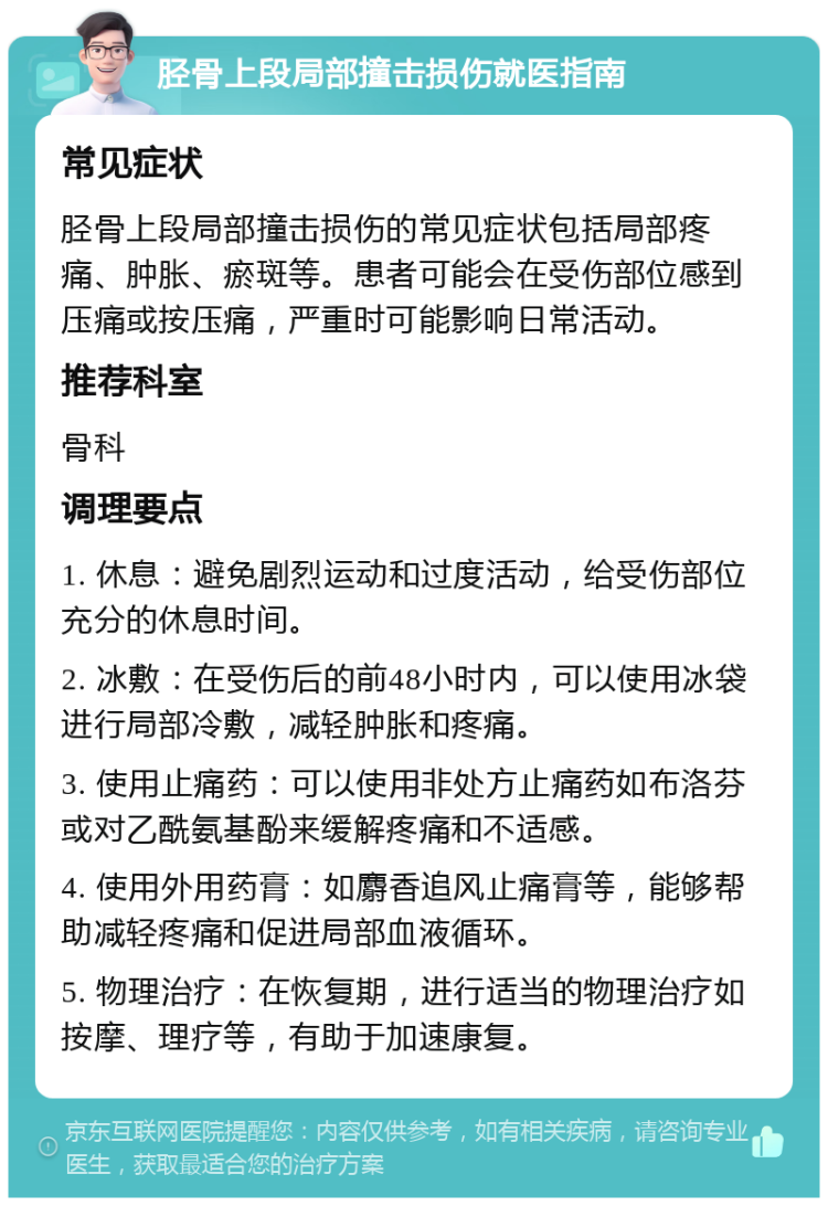 胫骨上段局部撞击损伤就医指南 常见症状 胫骨上段局部撞击损伤的常见症状包括局部疼痛、肿胀、瘀斑等。患者可能会在受伤部位感到压痛或按压痛，严重时可能影响日常活动。 推荐科室 骨科 调理要点 1. 休息：避免剧烈运动和过度活动，给受伤部位充分的休息时间。 2. 冰敷：在受伤后的前48小时内，可以使用冰袋进行局部冷敷，减轻肿胀和疼痛。 3. 使用止痛药：可以使用非处方止痛药如布洛芬或对乙酰氨基酚来缓解疼痛和不适感。 4. 使用外用药膏：如麝香追风止痛膏等，能够帮助减轻疼痛和促进局部血液循环。 5. 物理治疗：在恢复期，进行适当的物理治疗如按摩、理疗等，有助于加速康复。