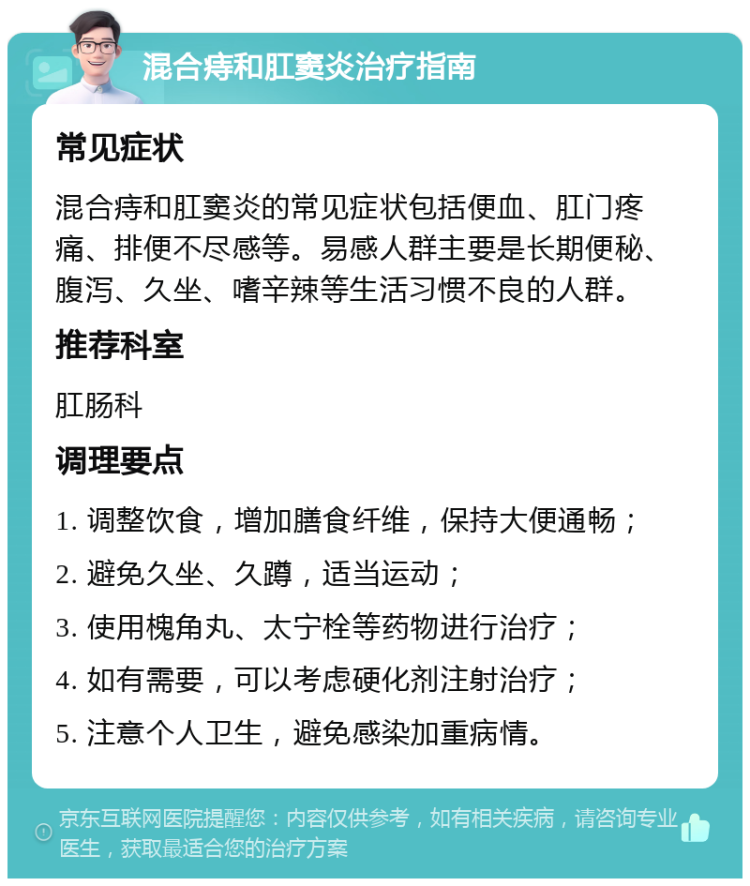 混合痔和肛窦炎治疗指南 常见症状 混合痔和肛窦炎的常见症状包括便血、肛门疼痛、排便不尽感等。易感人群主要是长期便秘、腹泻、久坐、嗜辛辣等生活习惯不良的人群。 推荐科室 肛肠科 调理要点 1. 调整饮食，增加膳食纤维，保持大便通畅； 2. 避免久坐、久蹲，适当运动； 3. 使用槐角丸、太宁栓等药物进行治疗； 4. 如有需要，可以考虑硬化剂注射治疗； 5. 注意个人卫生，避免感染加重病情。