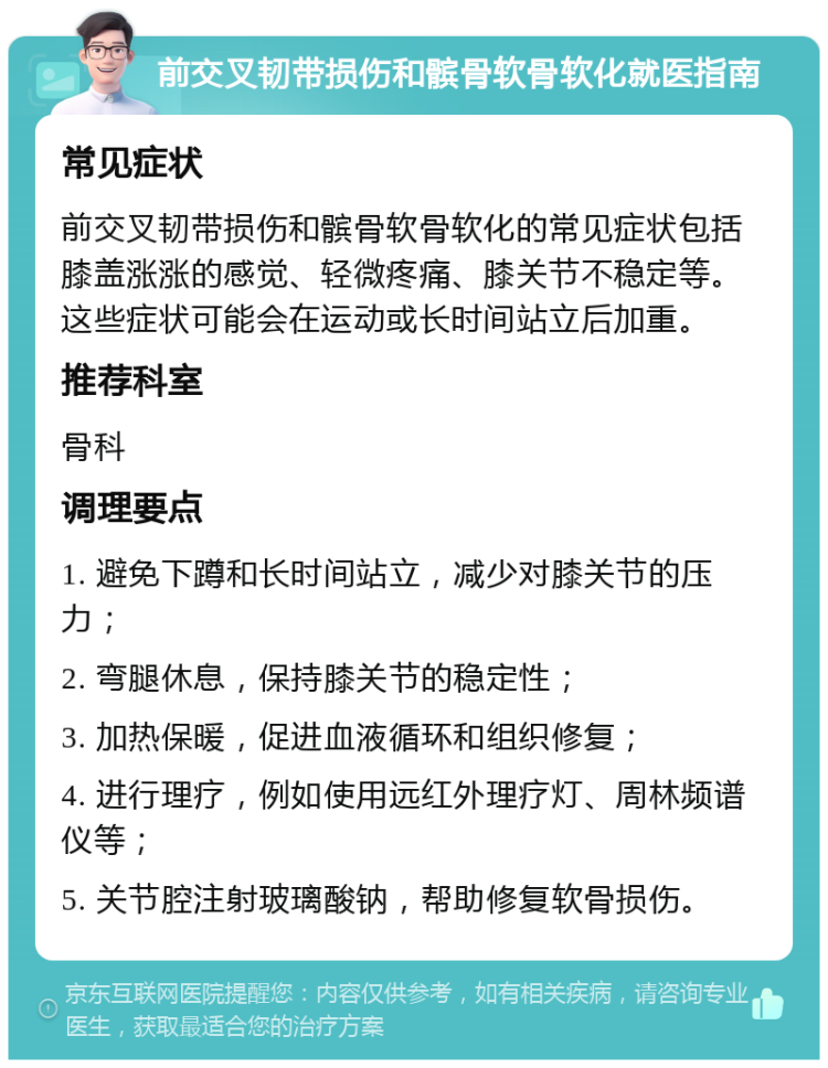 前交叉韧带损伤和髌骨软骨软化就医指南 常见症状 前交叉韧带损伤和髌骨软骨软化的常见症状包括膝盖涨涨的感觉、轻微疼痛、膝关节不稳定等。这些症状可能会在运动或长时间站立后加重。 推荐科室 骨科 调理要点 1. 避免下蹲和长时间站立，减少对膝关节的压力； 2. 弯腿休息，保持膝关节的稳定性； 3. 加热保暖，促进血液循环和组织修复； 4. 进行理疗，例如使用远红外理疗灯、周林频谱仪等； 5. 关节腔注射玻璃酸钠，帮助修复软骨损伤。