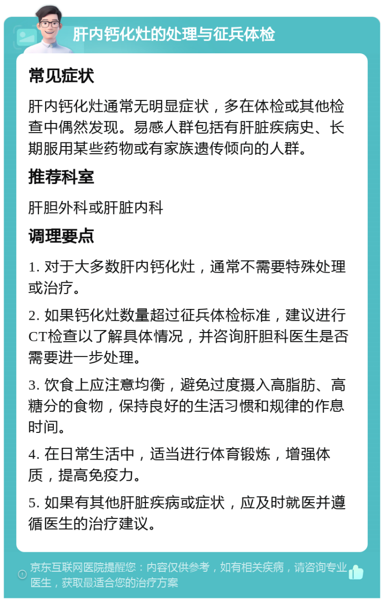 肝内钙化灶的处理与征兵体检 常见症状 肝内钙化灶通常无明显症状，多在体检或其他检查中偶然发现。易感人群包括有肝脏疾病史、长期服用某些药物或有家族遗传倾向的人群。 推荐科室 肝胆外科或肝脏内科 调理要点 1. 对于大多数肝内钙化灶，通常不需要特殊处理或治疗。 2. 如果钙化灶数量超过征兵体检标准，建议进行CT检查以了解具体情况，并咨询肝胆科医生是否需要进一步处理。 3. 饮食上应注意均衡，避免过度摄入高脂肪、高糖分的食物，保持良好的生活习惯和规律的作息时间。 4. 在日常生活中，适当进行体育锻炼，增强体质，提高免疫力。 5. 如果有其他肝脏疾病或症状，应及时就医并遵循医生的治疗建议。