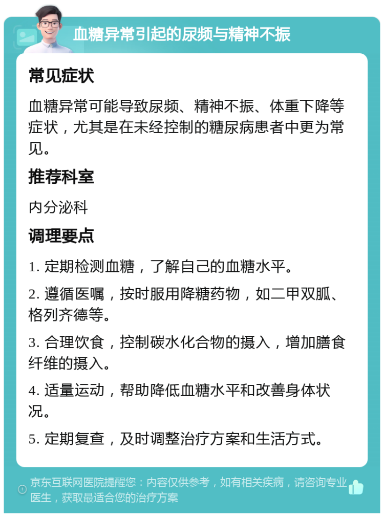 血糖异常引起的尿频与精神不振 常见症状 血糖异常可能导致尿频、精神不振、体重下降等症状，尤其是在未经控制的糖尿病患者中更为常见。 推荐科室 内分泌科 调理要点 1. 定期检测血糖，了解自己的血糖水平。 2. 遵循医嘱，按时服用降糖药物，如二甲双胍、格列齐德等。 3. 合理饮食，控制碳水化合物的摄入，增加膳食纤维的摄入。 4. 适量运动，帮助降低血糖水平和改善身体状况。 5. 定期复查，及时调整治疗方案和生活方式。