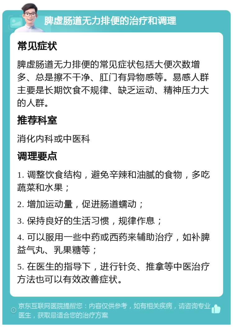 脾虚肠道无力排便的治疗和调理 常见症状 脾虚肠道无力排便的常见症状包括大便次数增多、总是擦不干净、肛门有异物感等。易感人群主要是长期饮食不规律、缺乏运动、精神压力大的人群。 推荐科室 消化内科或中医科 调理要点 1. 调整饮食结构，避免辛辣和油腻的食物，多吃蔬菜和水果； 2. 增加运动量，促进肠道蠕动； 3. 保持良好的生活习惯，规律作息； 4. 可以服用一些中药或西药来辅助治疗，如补脾益气丸、乳果糖等； 5. 在医生的指导下，进行针灸、推拿等中医治疗方法也可以有效改善症状。