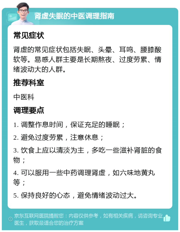 肾虚失眠的中医调理指南 常见症状 肾虚的常见症状包括失眠、头晕、耳鸣、腰膝酸软等。易感人群主要是长期熬夜、过度劳累、情绪波动大的人群。 推荐科室 中医科 调理要点 1. 调整作息时间，保证充足的睡眠； 2. 避免过度劳累，注意休息； 3. 饮食上应以清淡为主，多吃一些滋补肾脏的食物； 4. 可以服用一些中药调理肾虚，如六味地黄丸等； 5. 保持良好的心态，避免情绪波动过大。