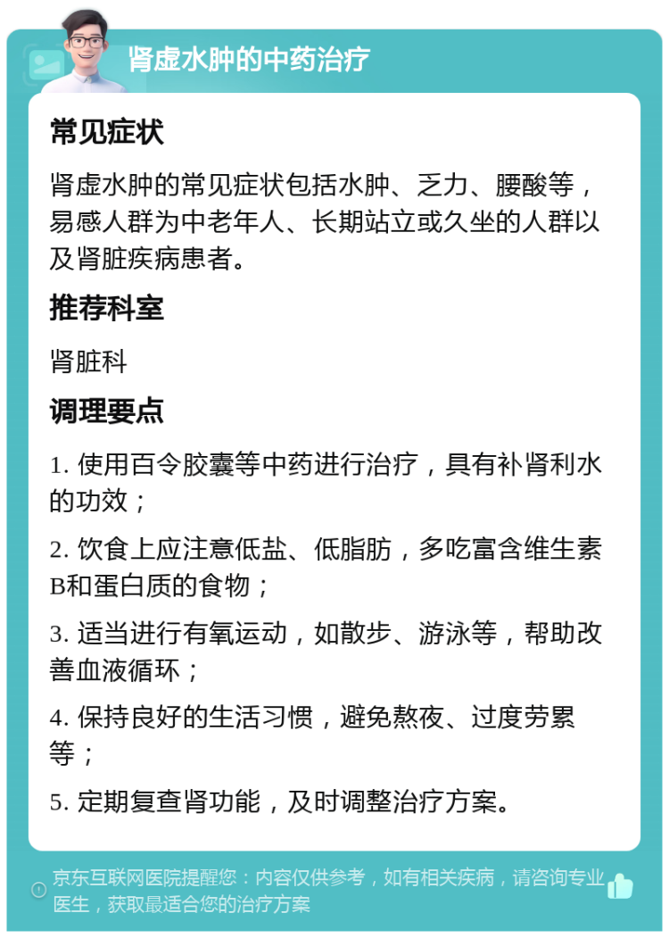 肾虚水肿的中药治疗 常见症状 肾虚水肿的常见症状包括水肿、乏力、腰酸等，易感人群为中老年人、长期站立或久坐的人群以及肾脏疾病患者。 推荐科室 肾脏科 调理要点 1. 使用百令胶囊等中药进行治疗，具有补肾利水的功效； 2. 饮食上应注意低盐、低脂肪，多吃富含维生素B和蛋白质的食物； 3. 适当进行有氧运动，如散步、游泳等，帮助改善血液循环； 4. 保持良好的生活习惯，避免熬夜、过度劳累等； 5. 定期复查肾功能，及时调整治疗方案。