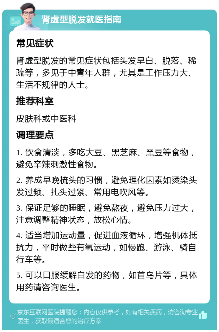 肾虚型脱发就医指南 常见症状 肾虚型脱发的常见症状包括头发早白、脱落、稀疏等，多见于中青年人群，尤其是工作压力大、生活不规律的人士。 推荐科室 皮肤科或中医科 调理要点 1. 饮食清淡，多吃大豆、黑芝麻、黑豆等食物，避免辛辣刺激性食物。 2. 养成早晚梳头的习惯，避免理化因素如烫染头发过频、扎头过紧、常用电吹风等。 3. 保证足够的睡眠，避免熬夜，避免压力过大，注意调整精神状态，放松心情。 4. 适当增加运动量，促进血液循环，增强机体抵抗力，平时做些有氧运动，如慢跑、游泳、骑自行车等。 5. 可以口服缓解白发的药物，如首乌片等，具体用药请咨询医生。