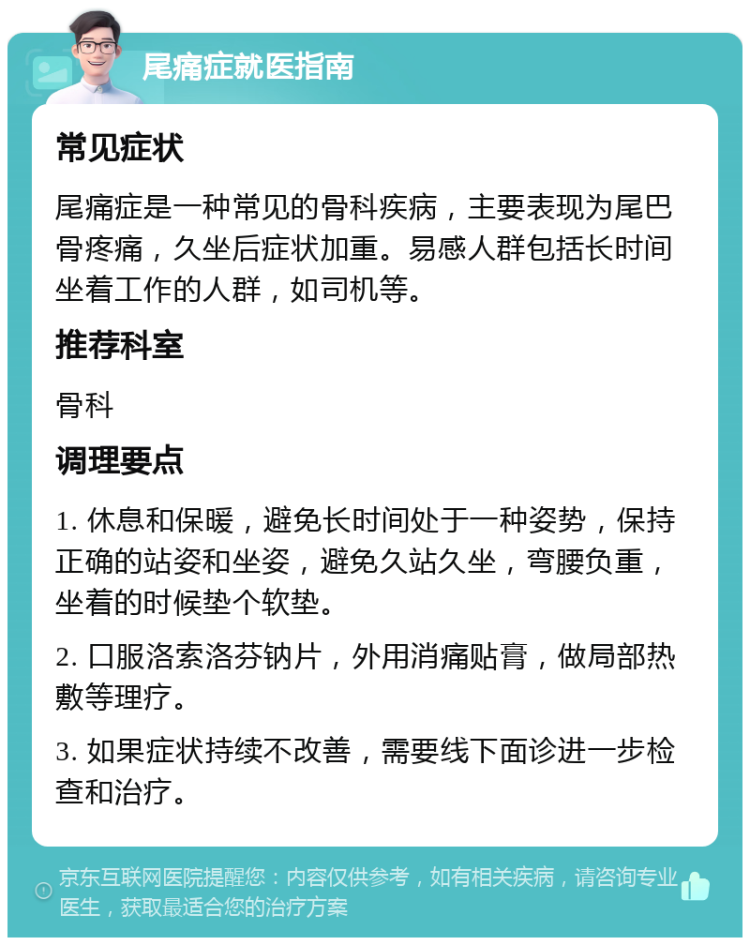 尾痛症就医指南 常见症状 尾痛症是一种常见的骨科疾病，主要表现为尾巴骨疼痛，久坐后症状加重。易感人群包括长时间坐着工作的人群，如司机等。 推荐科室 骨科 调理要点 1. 休息和保暖，避免长时间处于一种姿势，保持正确的站姿和坐姿，避免久站久坐，弯腰负重，坐着的时候垫个软垫。 2. 口服洛索洛芬钠片，外用消痛贴膏，做局部热敷等理疗。 3. 如果症状持续不改善，需要线下面诊进一步检查和治疗。