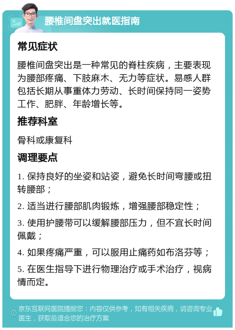 腰椎间盘突出就医指南 常见症状 腰椎间盘突出是一种常见的脊柱疾病，主要表现为腰部疼痛、下肢麻木、无力等症状。易感人群包括长期从事重体力劳动、长时间保持同一姿势工作、肥胖、年龄增长等。 推荐科室 骨科或康复科 调理要点 1. 保持良好的坐姿和站姿，避免长时间弯腰或扭转腰部； 2. 适当进行腰部肌肉锻炼，增强腰部稳定性； 3. 使用护腰带可以缓解腰部压力，但不宜长时间佩戴； 4. 如果疼痛严重，可以服用止痛药如布洛芬等； 5. 在医生指导下进行物理治疗或手术治疗，视病情而定。