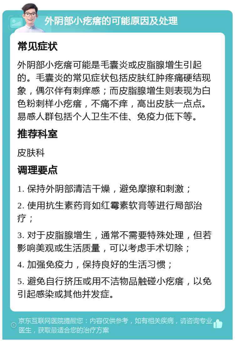 外阴部小疙瘩的可能原因及处理 常见症状 外阴部小疙瘩可能是毛囊炎或皮脂腺增生引起的。毛囊炎的常见症状包括皮肤红肿疼痛硬结现象，偶尔伴有刺痒感；而皮脂腺增生则表现为白色粉刺样小疙瘩，不痛不痒，高出皮肤一点点。易感人群包括个人卫生不佳、免疫力低下等。 推荐科室 皮肤科 调理要点 1. 保持外阴部清洁干燥，避免摩擦和刺激； 2. 使用抗生素药膏如红霉素软膏等进行局部治疗； 3. 对于皮脂腺增生，通常不需要特殊处理，但若影响美观或生活质量，可以考虑手术切除； 4. 加强免疫力，保持良好的生活习惯； 5. 避免自行挤压或用不洁物品触碰小疙瘩，以免引起感染或其他并发症。