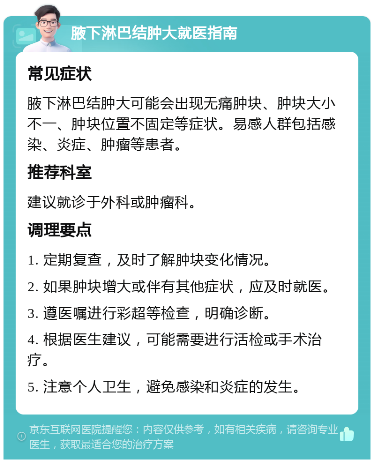 腋下淋巴结肿大就医指南 常见症状 腋下淋巴结肿大可能会出现无痛肿块、肿块大小不一、肿块位置不固定等症状。易感人群包括感染、炎症、肿瘤等患者。 推荐科室 建议就诊于外科或肿瘤科。 调理要点 1. 定期复查，及时了解肿块变化情况。 2. 如果肿块增大或伴有其他症状，应及时就医。 3. 遵医嘱进行彩超等检查，明确诊断。 4. 根据医生建议，可能需要进行活检或手术治疗。 5. 注意个人卫生，避免感染和炎症的发生。