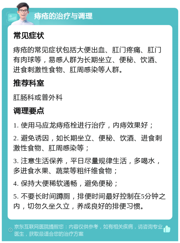 痔疮的治疗与调理 常见症状 痔疮的常见症状包括大便出血、肛门疼痛、肛门有肉球等，易感人群为长期坐立、便秘、饮酒、进食刺激性食物、肛周感染等人群。 推荐科室 肛肠科或普外科 调理要点 1. 使用马应龙痔疮栓进行治疗，内痔效果好； 2. 避免诱因，如长期坐立、便秘、饮酒、进食刺激性食物、肛周感染等； 3. 注意生活保养，平日尽量规律生活，多喝水，多进食水果、蔬菜等粗纤维食物； 4. 保持大便稀软通畅，避免便秘； 5. 不要长时间蹲厕，排便时间最好控制在5分钟之内，切勿久坐久立，养成良好的排便习惯。