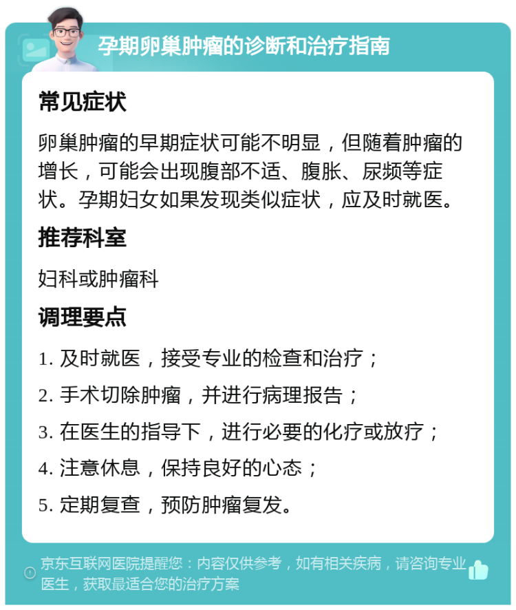 孕期卵巢肿瘤的诊断和治疗指南 常见症状 卵巢肿瘤的早期症状可能不明显，但随着肿瘤的增长，可能会出现腹部不适、腹胀、尿频等症状。孕期妇女如果发现类似症状，应及时就医。 推荐科室 妇科或肿瘤科 调理要点 1. 及时就医，接受专业的检查和治疗； 2. 手术切除肿瘤，并进行病理报告； 3. 在医生的指导下，进行必要的化疗或放疗； 4. 注意休息，保持良好的心态； 5. 定期复查，预防肿瘤复发。